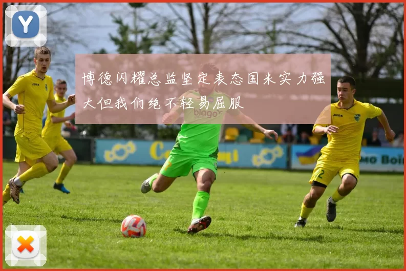 博德闪耀总监坚定表态国米实力强大但我们绝不轻易屈服