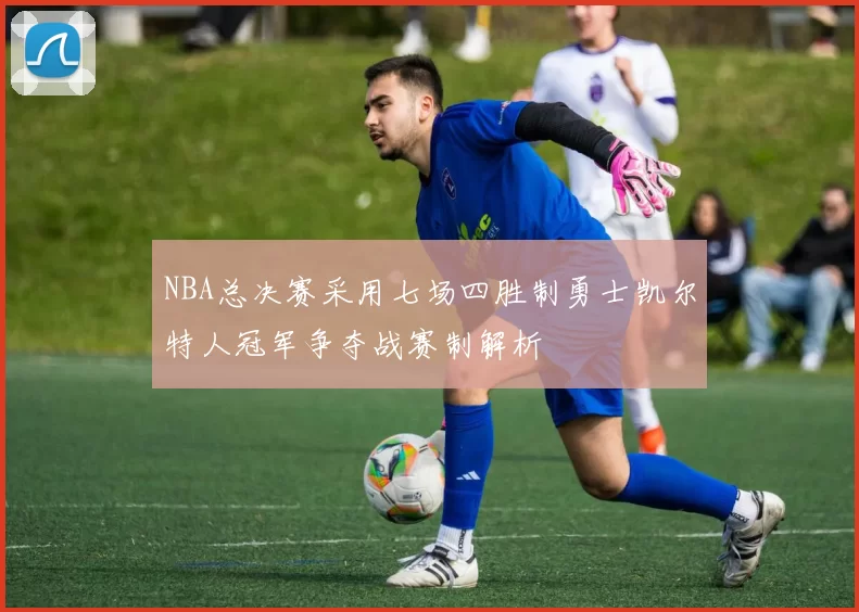 NBA总决赛采用七场四胜制勇士凯尔特人冠军争夺战赛制解析