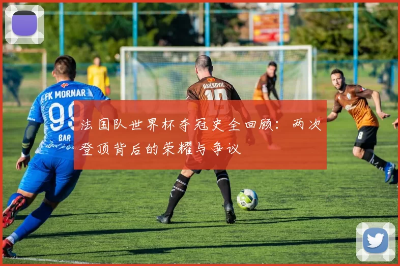 法国队世界杯夺冠史全回顾：两次登顶背后的荣耀与争议