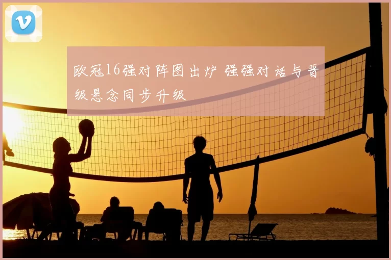 欧冠16强对阵图出炉 强强对话与晋级悬念同步升级