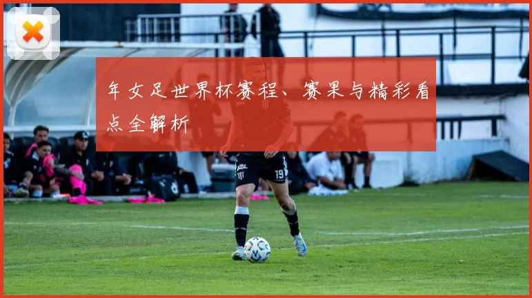 年女足世界杯赛程、赛果与精彩看点全解析