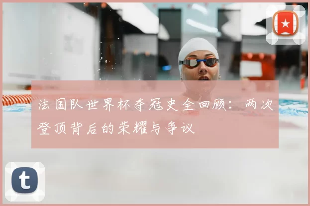 法国队世界杯夺冠史全回顾:两次登顶背后的荣耀与争议