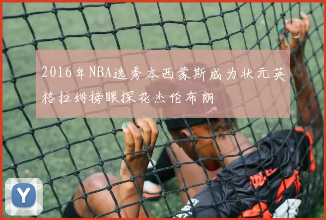 2016年NBA选秀本西蒙斯成为状元英格拉姆榜眼探花杰伦布朗