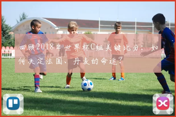 回顾2018年世界杯C组关键比分：如何决定法国、丹麦的命运？
