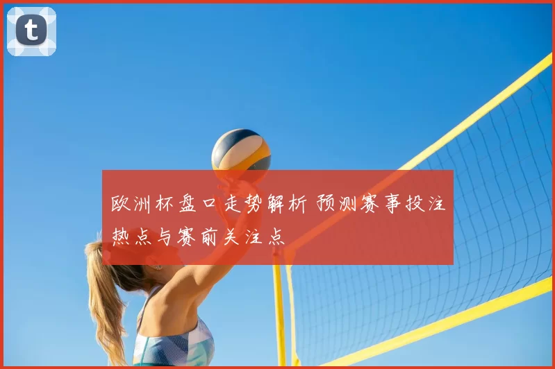 欧洲杯盘口走势解析 预测赛事投注热点与赛前关注点