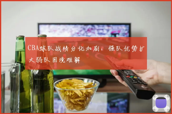 CBA球队战绩分化加剧，强队优势扩大弱队困境难解