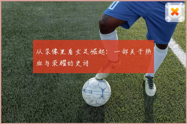 从录像里看女足崛起：一部关于热血与荣耀的史诗
