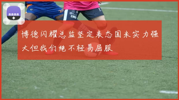 博德闪耀总监坚定表态国米实力强大但我们绝不轻易屈服