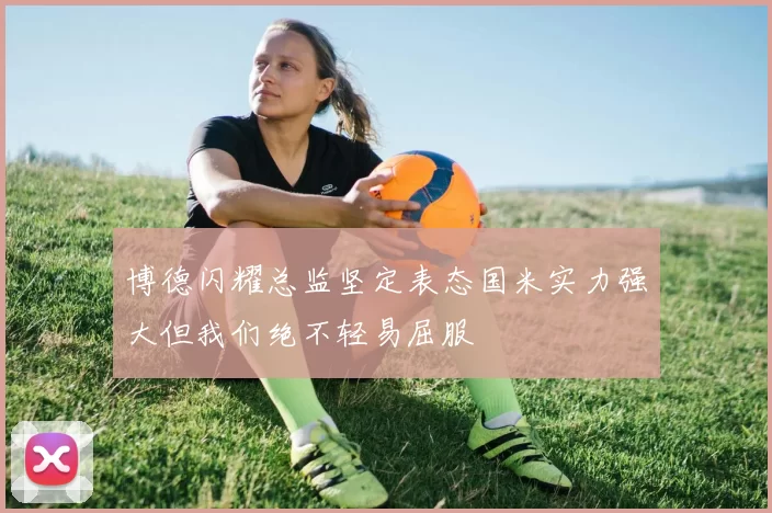 博德闪耀总监坚定表态国米实力强大但我们绝不轻易屈服