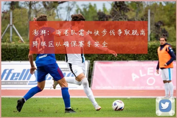 澎湃：海港队需加快步伐争取脱离降级区以确保赛季安全