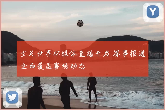 女足世界杯媒体直播开启 赛事报道全面覆盖赛场动态