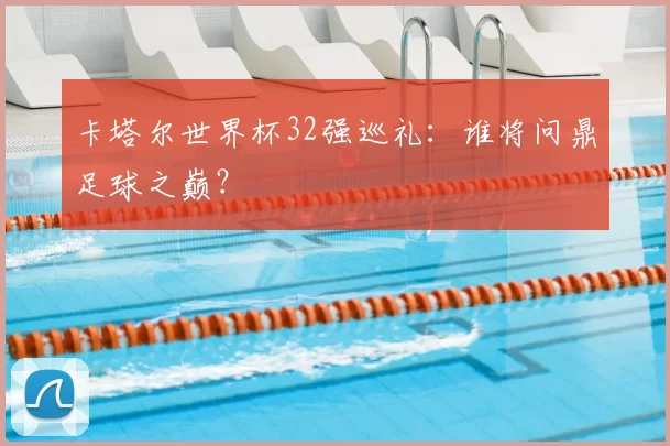 卡塔尔世界杯32强巡礼:谁将问鼎足球之巅?