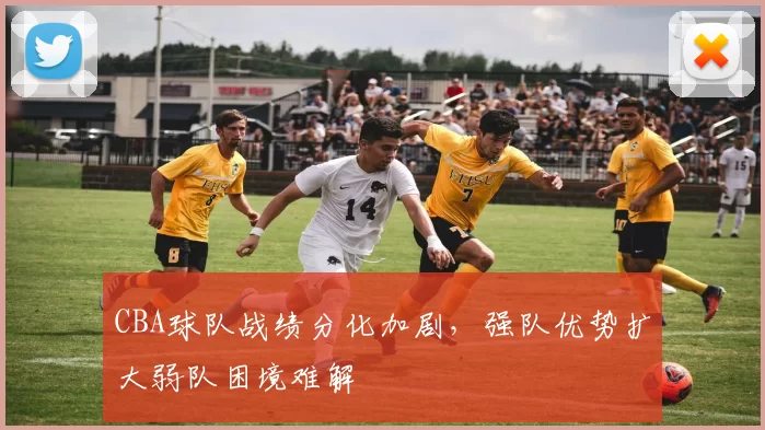 CBA球队战绩分化加剧，强队优势扩大弱队困境难解