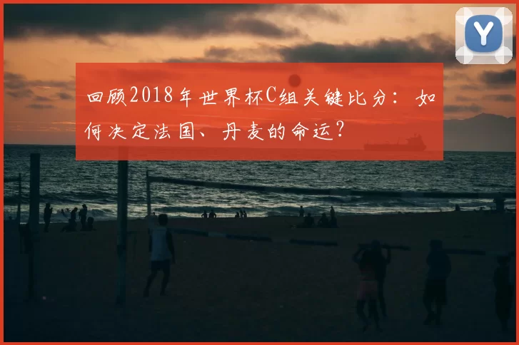 回顾2018年世界杯C组关键比分:如何决定法国、丹麦的命运?