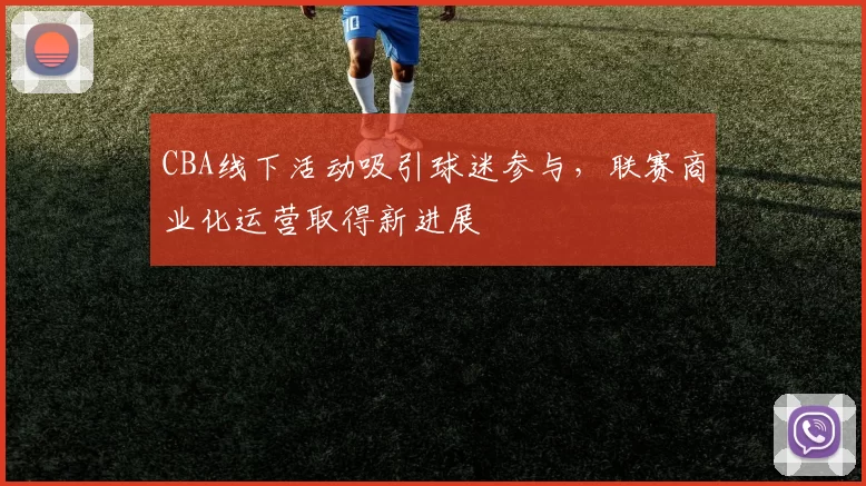 CBA线下活动吸引球迷参与,联赛商业化运营取得新进展