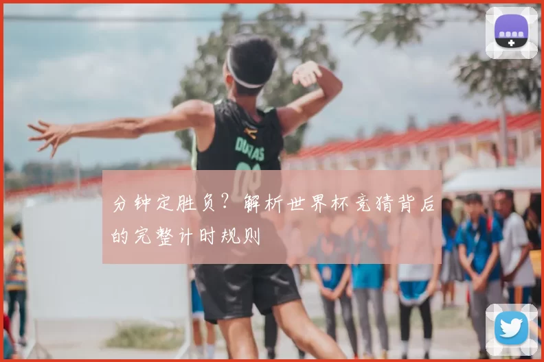 分钟定胜负？解析世界杯竞猜背后的完整计时规则