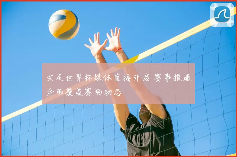 女足世界杯媒体直播开启 赛事报道全面覆盖赛场动态