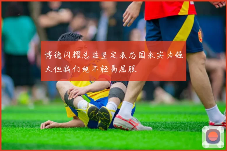 博德闪耀总监坚定表态国米实力强大但我们绝不轻易屈服