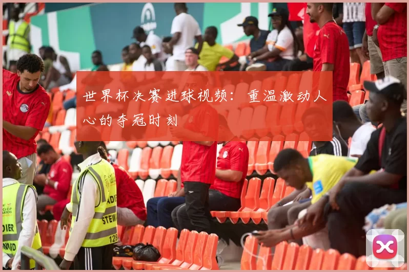 世界杯决赛进球视频：重温激动人心的夺冠时刻