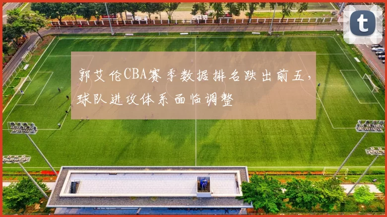 郭艾伦CBA赛季数据排名跌出前五，球队进攻体系面临调整