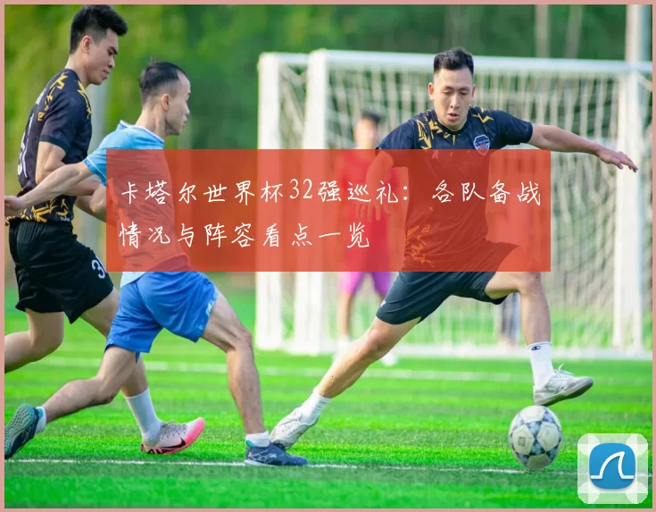 卡塔尔世界杯32强巡礼：各队备战情况与阵容看点一览