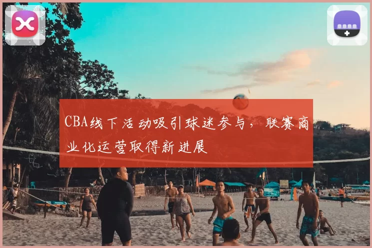 CBA线下活动吸引球迷参与,联赛商业化运营取得新进展