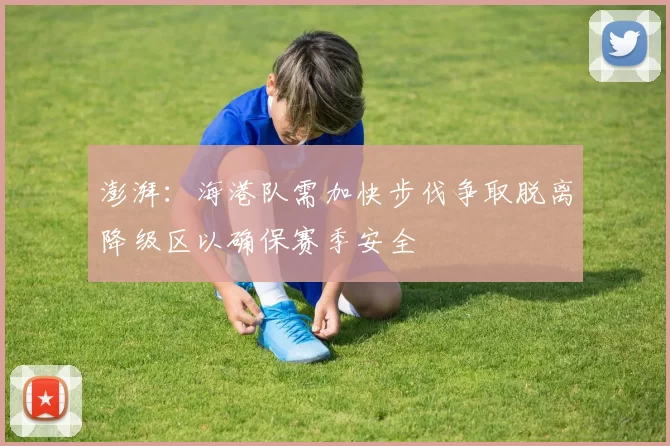澎湃：海港队需加快步伐争取脱离降级区以确保赛季安全