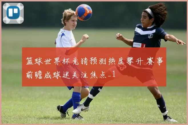 篮球世界杯竞猜预测热度攀升 赛事前瞻成球迷关注焦点_1
