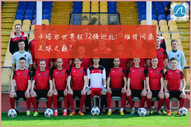 卡塔尔世界杯32强巡礼：谁将问鼎足球之巅？