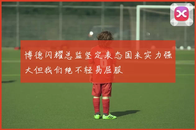 博德闪耀总监坚定表态国米实力强大但我们绝不轻易屈服