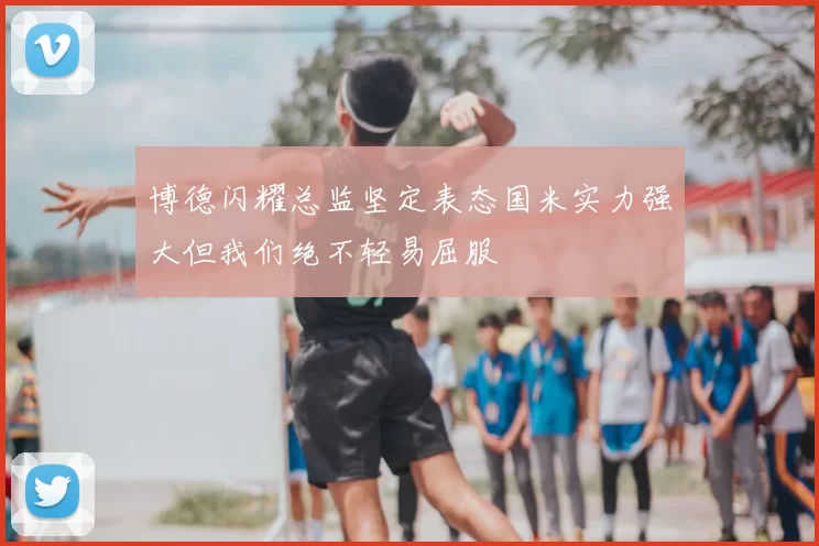 博德闪耀总监坚定表态国米实力强大但我们绝不轻易屈服