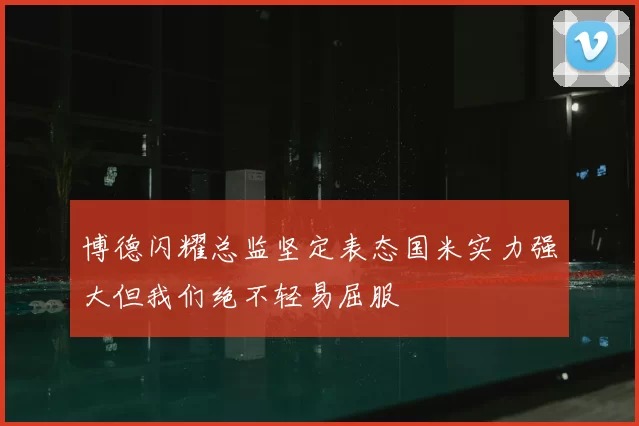 博德闪耀总监坚定表态国米实力强大但我们绝不轻易屈服