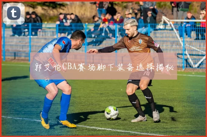 郭艾伦CBA赛场脚下装备选择揭秘