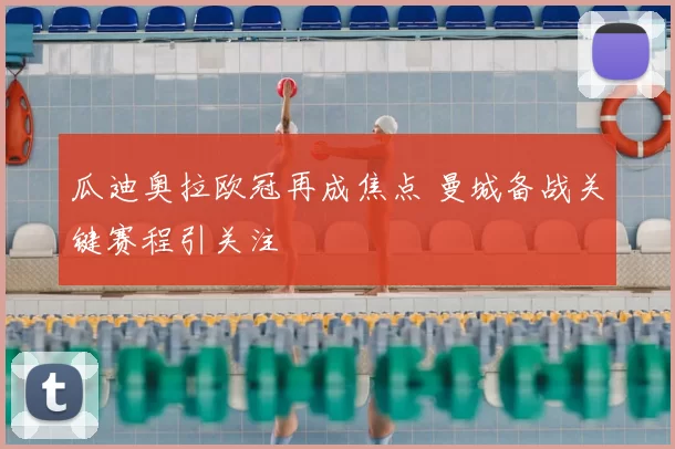 瓜迪奥拉欧冠再成焦点 曼城备战关键赛程引关注