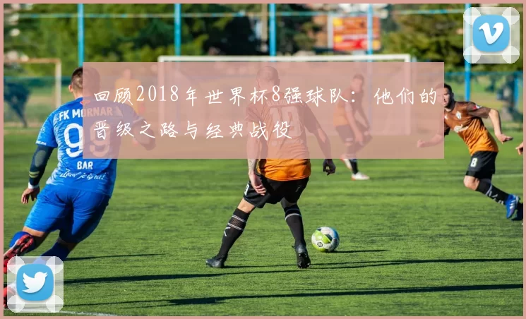 回顾2018年世界杯8强球队：他们的晋级之路与经典战役