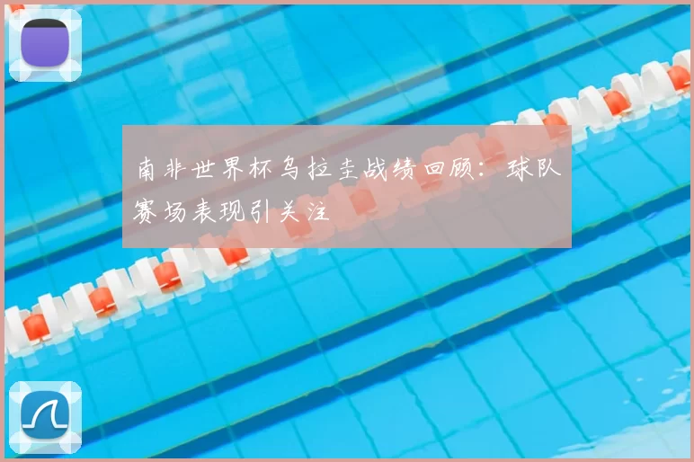 南非世界杯乌拉圭战绩回顾:球队赛场表现引关注