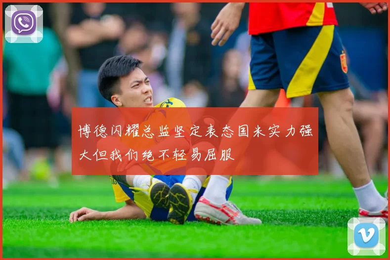 博德闪耀总监坚定表态国米实力强大但我们绝不轻易屈服