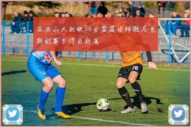 亚历山大狂砍36分雷霆逆转胜尼克斯创赛季得分新高