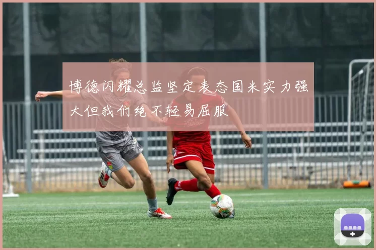 博德闪耀总监坚定表态国米实力强大但我们绝不轻易屈服