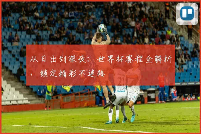 从日出到深夜:世界杯赛程全解析,锁定精彩不迷路