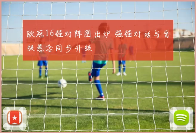 欧冠16强对阵图出炉 强强对话与晋级悬念同步升级