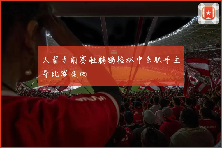 火箭季前赛胜鹈鹕格林申京联手主导比赛走向