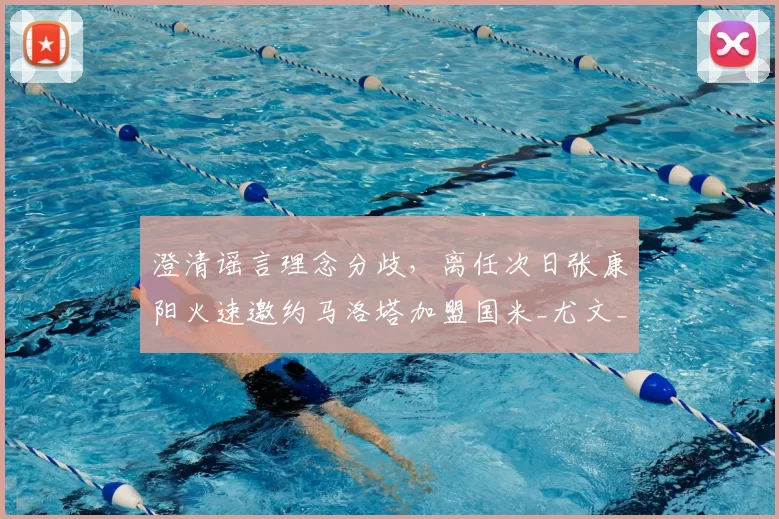 澄清谣言理念分歧，离任次日张康阳火速邀约马洛塔加盟国米_尤文_欧冠_意甲