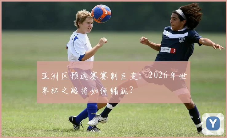 亚洲区预选赛赛制巨变:2026年世界杯之路将如何铺就?