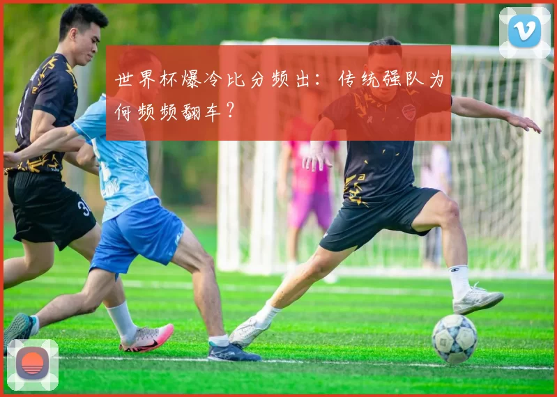 世界杯爆冷比分频出：传统强队为何频频翻车？