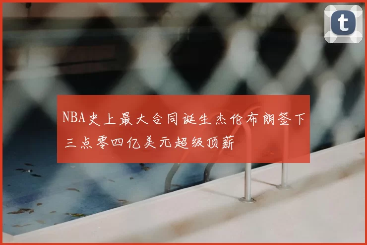 NBA史上最大合同诞生杰伦布朗签下三点零四亿美元超级顶薪