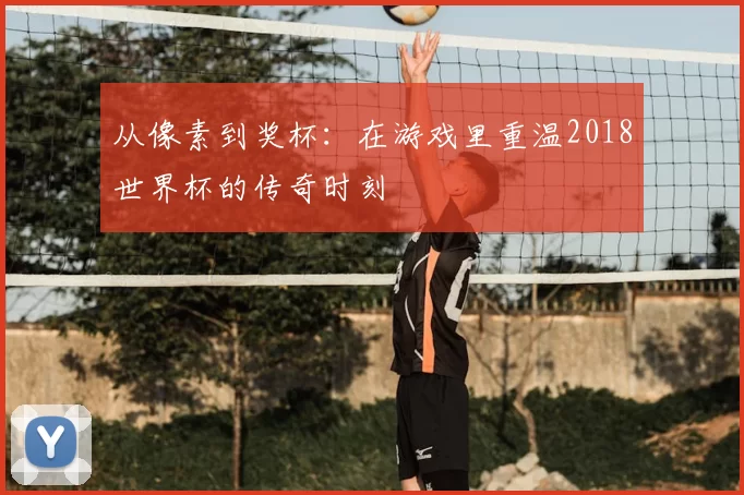 从像素到奖杯：在游戏里重温2018世界杯的传奇时刻