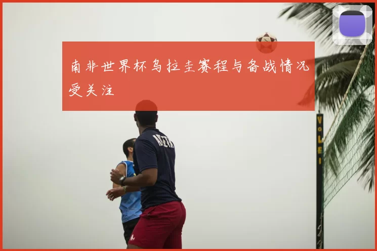 南非世界杯乌拉圭赛程与备战情况受关注