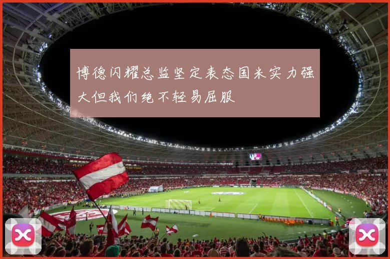 博德闪耀总监坚定表态国米实力强大但我们绝不轻易屈服