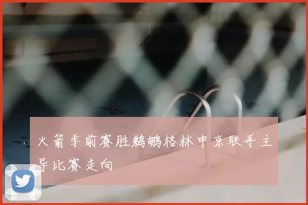 火箭季前赛胜鹈鹕格林申京联手主导比赛走向